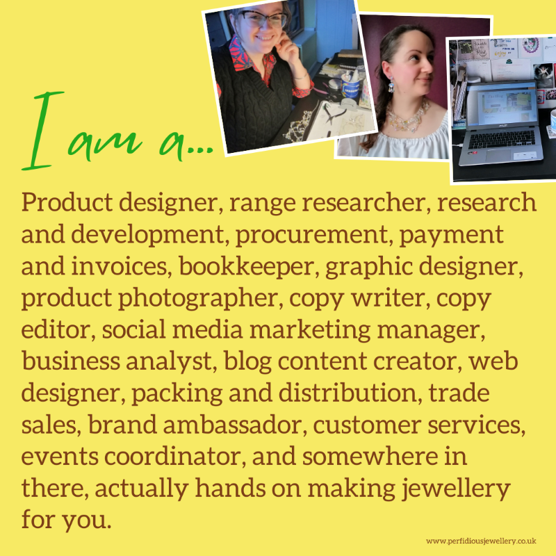 I am a... Product designer, range researcher, research and development, procurement, payment and invoices, bookkeeper, product photographer, graphic designer, copy writer, copy editor, social media marketing manager, business analyst, blog content creator, packing and distribution, trade sales, brand ambassador, events coordinator, customer services, and somewhere in there, actually hands on making jewellery for you.